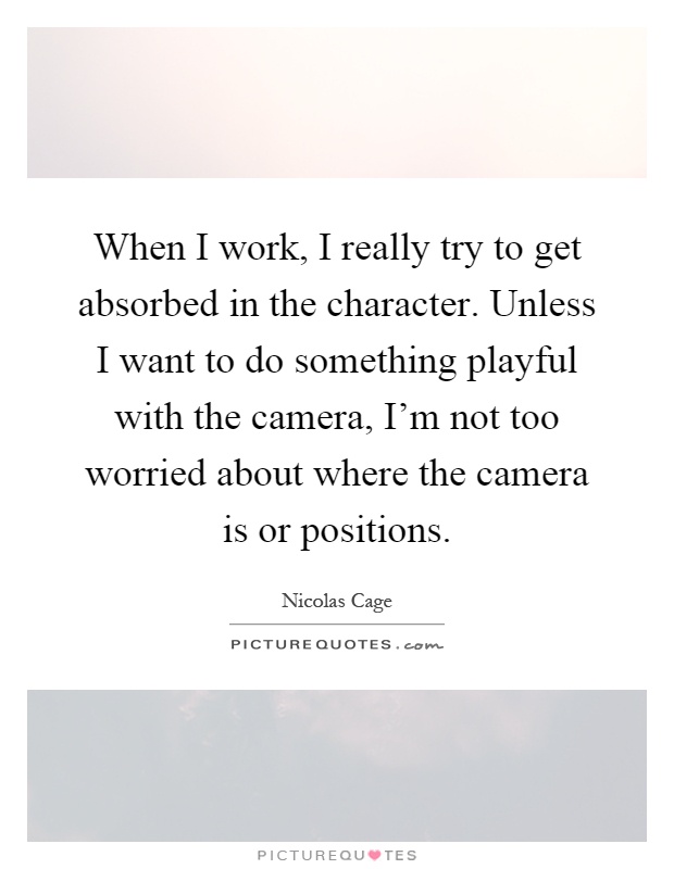 When I work, I really try to get absorbed in the character. Unless I want to do something playful with the camera, I'm not too worried about where the camera is or positions Picture Quote #1