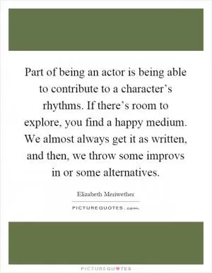 Part of being an actor is being able to contribute to a character’s rhythms. If there’s room to explore, you find a happy medium. We almost always get it as written, and then, we throw some improvs in or some alternatives Picture Quote #1
