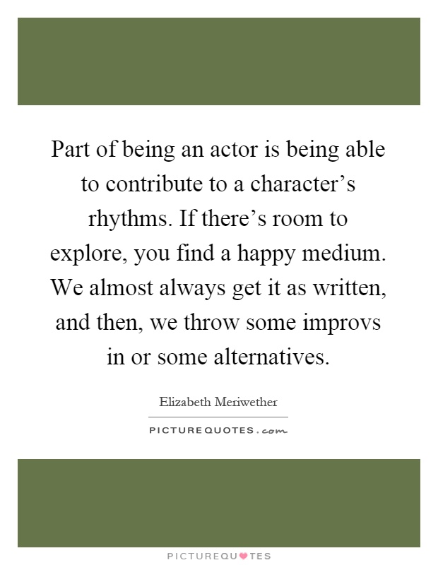 Part of being an actor is being able to contribute to a character's rhythms. If there's room to explore, you find a happy medium. We almost always get it as written, and then, we throw some improvs in or some alternatives Picture Quote #1
