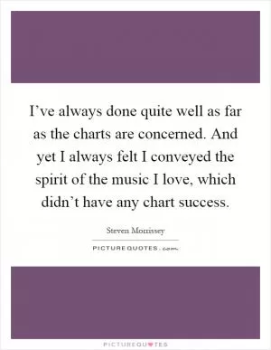 I’ve always done quite well as far as the charts are concerned. And yet I always felt I conveyed the spirit of the music I love, which didn’t have any chart success Picture Quote #1