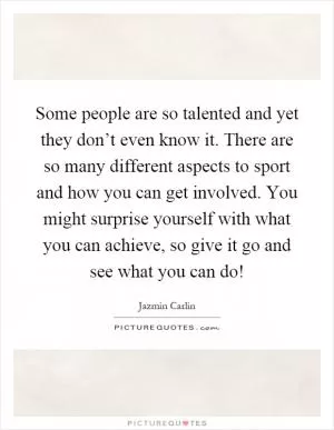 Some people are so talented and yet they don’t even know it. There are so many different aspects to sport and how you can get involved. You might surprise yourself with what you can achieve, so give it go and see what you can do! Picture Quote #1