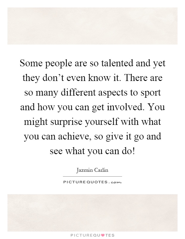 Some people are so talented and yet they don't even know it. There are so many different aspects to sport and how you can get involved. You might surprise yourself with what you can achieve, so give it go and see what you can do! Picture Quote #1