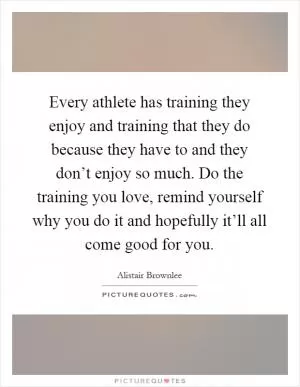 Every athlete has training they enjoy and training that they do because they have to and they don’t enjoy so much. Do the training you love, remind yourself why you do it and hopefully it’ll all come good for you Picture Quote #1