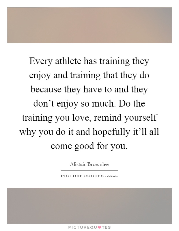 Every athlete has training they enjoy and training that they do because they have to and they don't enjoy so much. Do the training you love, remind yourself why you do it and hopefully it'll all come good for you Picture Quote #1