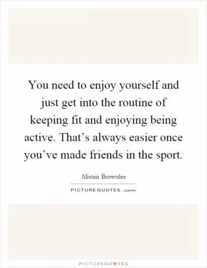 You need to enjoy yourself and just get into the routine of keeping fit and enjoying being active. That’s always easier once you’ve made friends in the sport Picture Quote #1