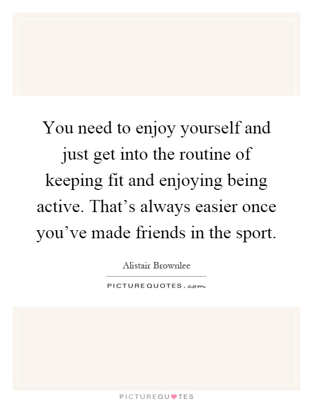 You need to enjoy yourself and just get into the routine of keeping fit and enjoying being active. That's always easier once you've made friends in the sport Picture Quote #1