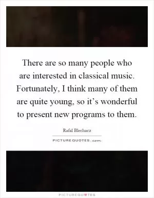 There are so many people who are interested in classical music. Fortunately, I think many of them are quite young, so it’s wonderful to present new programs to them Picture Quote #1