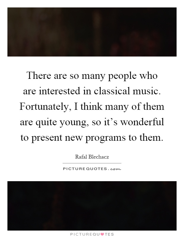 There are so many people who are interested in classical music. Fortunately, I think many of them are quite young, so it's wonderful to present new programs to them Picture Quote #1