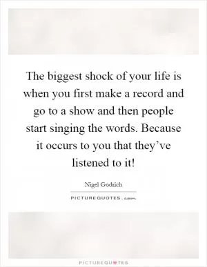 The biggest shock of your life is when you first make a record and go to a show and then people start singing the words. Because it occurs to you that they’ve listened to it! Picture Quote #1