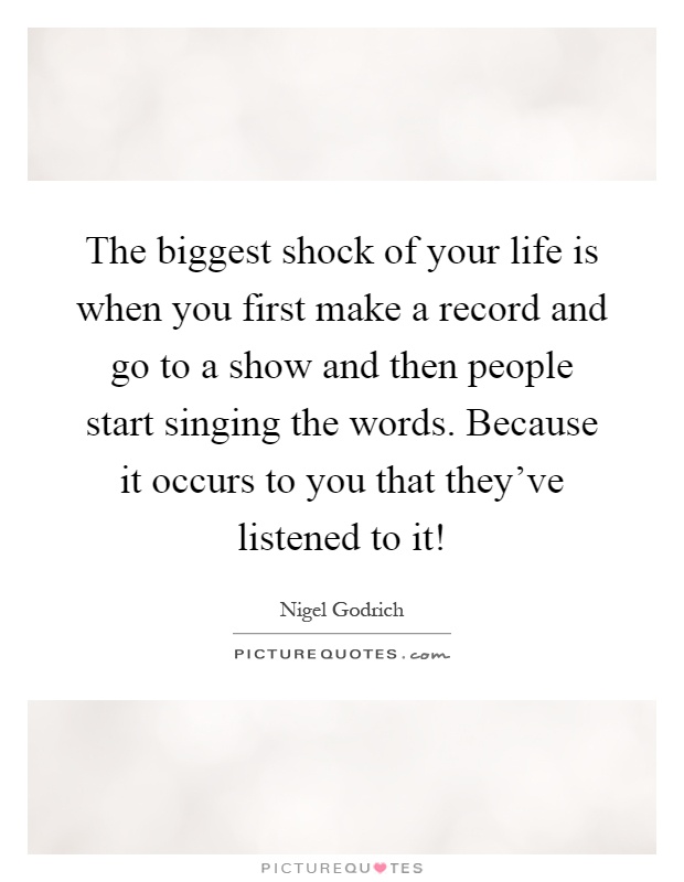 The biggest shock of your life is when you first make a record and go to a show and then people start singing the words. Because it occurs to you that they've listened to it! Picture Quote #1