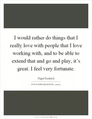 I would rather do things that I really love with people that I love working with, and to be able to extend that and go and play, it’s great. I feel very fortunate Picture Quote #1