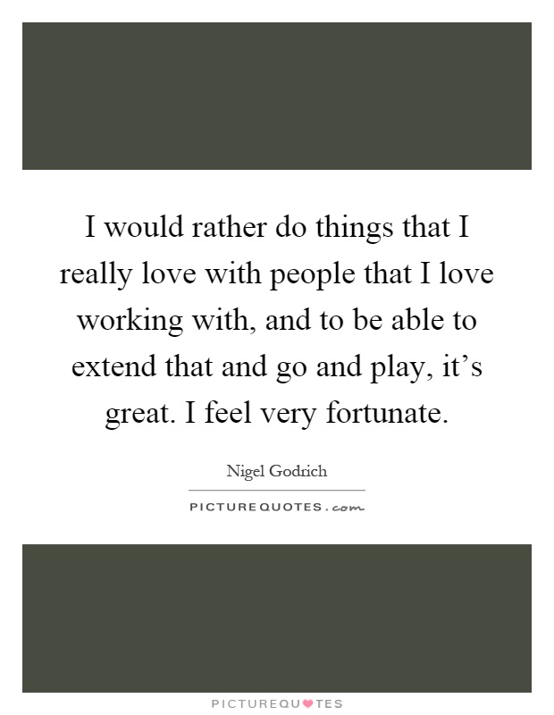 I would rather do things that I really love with people that I love working with, and to be able to extend that and go and play, it's great. I feel very fortunate Picture Quote #1