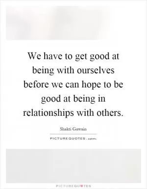 We have to get good at being with ourselves before we can hope to be good at being in relationships with others Picture Quote #1