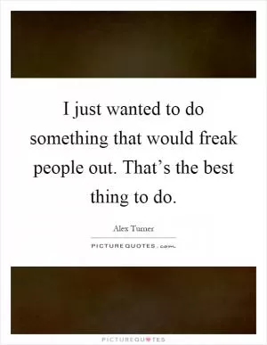 I just wanted to do something that would freak people out. That’s the best thing to do Picture Quote #1