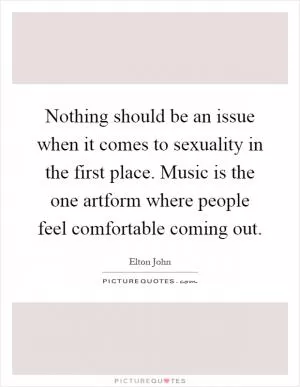 Nothing should be an issue when it comes to sexuality in the first place. Music is the one artform where people feel comfortable coming out Picture Quote #1