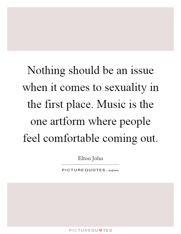 Nothing should be an issue when it comes to sexuality in the first place. Music is the one artform where people feel comfortable coming out Picture Quote #1