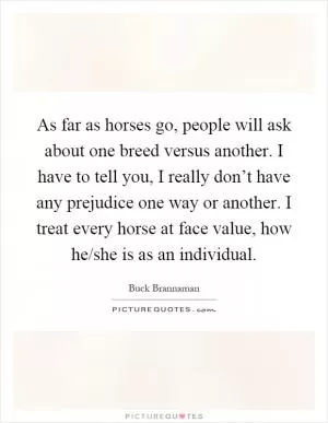 As far as horses go, people will ask about one breed versus another. I have to tell you, I really don’t have any prejudice one way or another. I treat every horse at face value, how he/she is as an individual Picture Quote #1