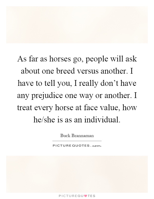 As far as horses go, people will ask about one breed versus another. I have to tell you, I really don't have any prejudice one way or another. I treat every horse at face value, how he/she is as an individual Picture Quote #1
