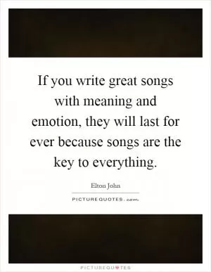 If you write great songs with meaning and emotion, they will last for ever because songs are the key to everything Picture Quote #1