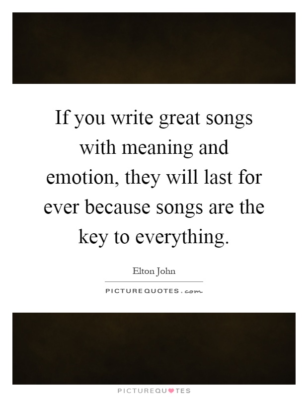 If you write great songs with meaning and emotion, they will last for ever because songs are the key to everything Picture Quote #1