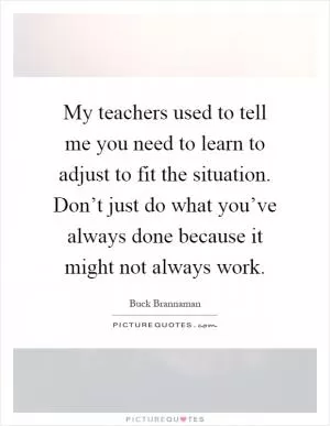 My teachers used to tell me you need to learn to adjust to fit the situation. Don’t just do what you’ve always done because it might not always work Picture Quote #1