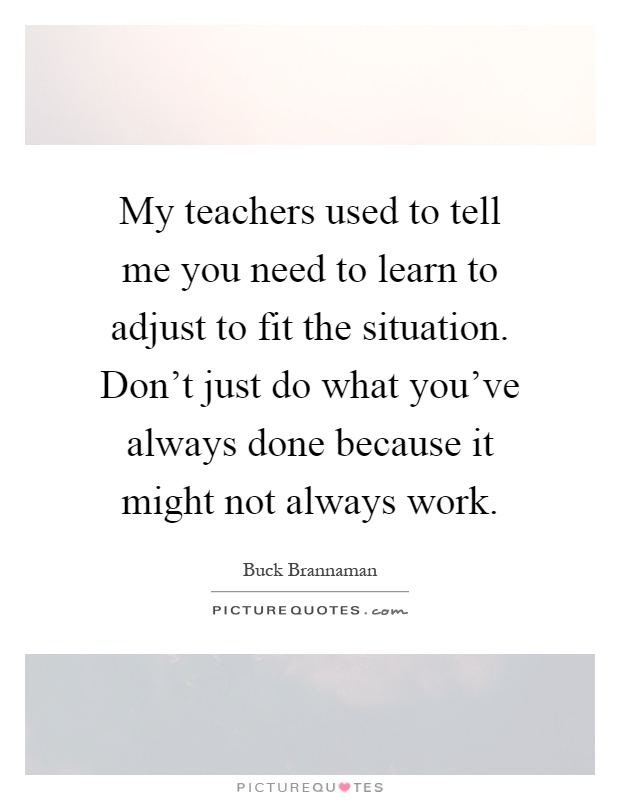 My teachers used to tell me you need to learn to adjust to fit the situation. Don't just do what you've always done because it might not always work Picture Quote #1