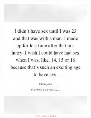 I didn’t have sex until I was 23 and that was with a man. I made up for lost time after that in a hurry. I wish I could have had sex when I was, like, 14, 15 or 16 because that’s such an exciting age to have sex Picture Quote #1