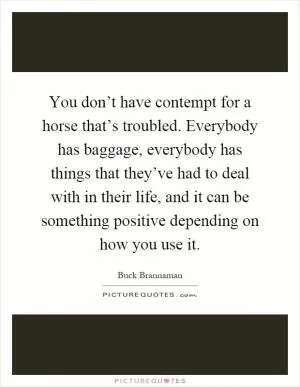 You don’t have contempt for a horse that’s troubled. Everybody has baggage, everybody has things that they’ve had to deal with in their life, and it can be something positive depending on how you use it Picture Quote #1