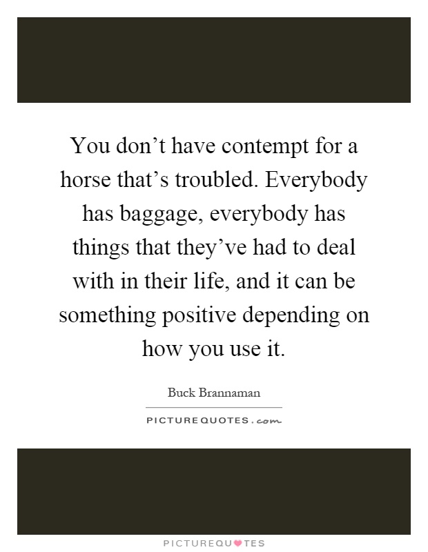 You don't have contempt for a horse that's troubled. Everybody has baggage, everybody has things that they've had to deal with in their life, and it can be something positive depending on how you use it Picture Quote #1