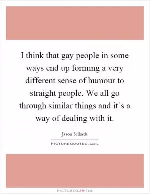 I think that gay people in some ways end up forming a very different sense of humour to straight people. We all go through similar things and it’s a way of dealing with it Picture Quote #1