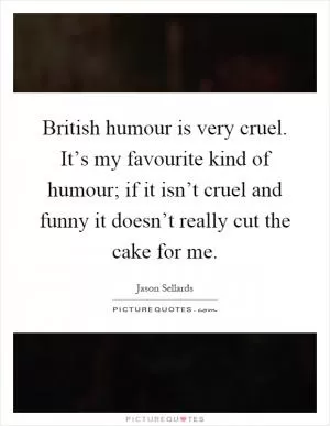 British humour is very cruel. It’s my favourite kind of humour; if it isn’t cruel and funny it doesn’t really cut the cake for me Picture Quote #1