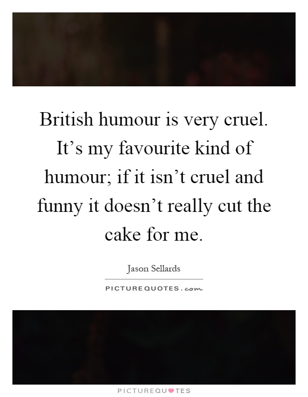 British humour is very cruel. It's my favourite kind of humour; if it isn't cruel and funny it doesn't really cut the cake for me Picture Quote #1