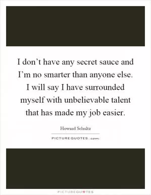 I don’t have any secret sauce and I’m no smarter than anyone else. I will say I have surrounded myself with unbelievable talent that has made my job easier Picture Quote #1