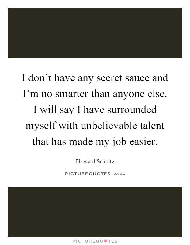 I don't have any secret sauce and I'm no smarter than anyone else. I will say I have surrounded myself with unbelievable talent that has made my job easier Picture Quote #1
