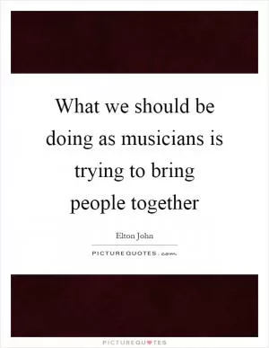 What we should be doing as musicians is trying to bring people together Picture Quote #1