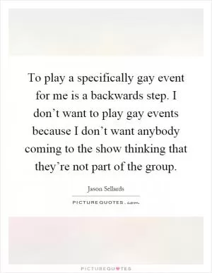 To play a specifically gay event for me is a backwards step. I don’t want to play gay events because I don’t want anybody coming to the show thinking that they’re not part of the group Picture Quote #1