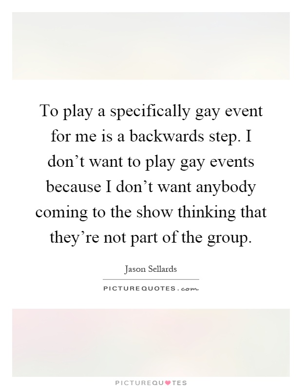 To play a specifically gay event for me is a backwards step. I don't want to play gay events because I don't want anybody coming to the show thinking that they're not part of the group Picture Quote #1