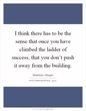 I think there has to be the sense that once you have climbed the ladder of success, that you don’t push it away from the building Picture Quote #1