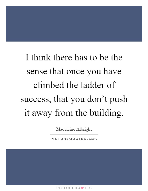 I think there has to be the sense that once you have climbed the ladder of success, that you don't push it away from the building Picture Quote #1