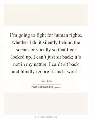 I’m going to fight for human rights, whether I do it silently behind the scenes or vocally so that I get locked up. I can’t just sit back; it’s not in my nature. I can’t sit back and blindly ignore it, and I won’t Picture Quote #1