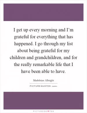 I get up every morning and I’m grateful for everything that has happened. I go through my list about being grateful for my children and grandchildren, and for the really remarkable life that I have been able to have Picture Quote #1