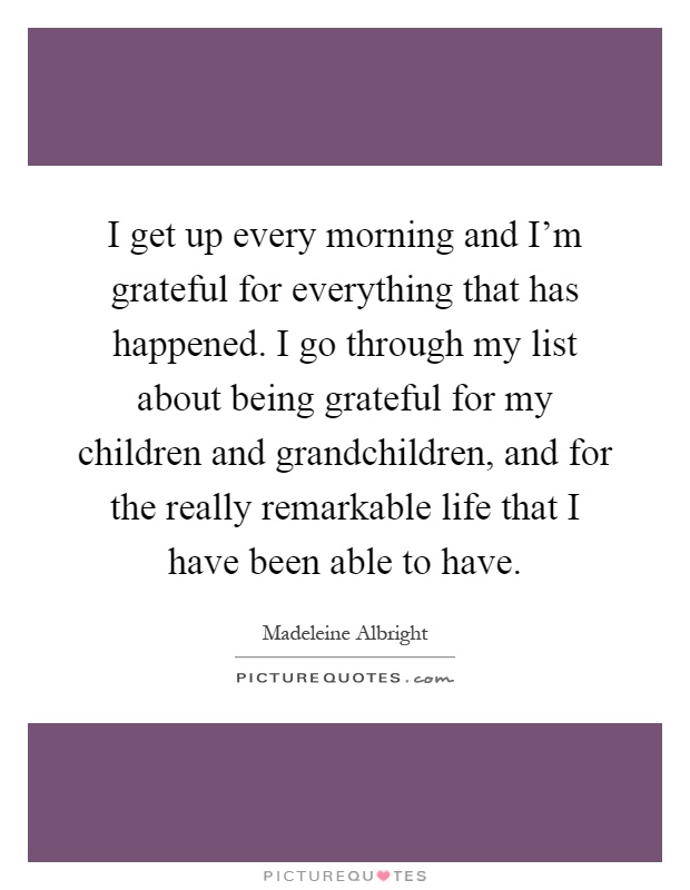 I get up every morning and I'm grateful for everything that has happened. I go through my list about being grateful for my children and grandchildren, and for the really remarkable life that I have been able to have Picture Quote #1