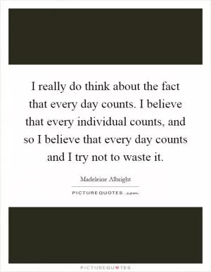 I really do think about the fact that every day counts. I believe that every individual counts, and so I believe that every day counts and I try not to waste it Picture Quote #1
