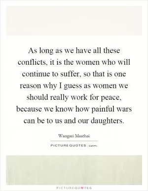 As long as we have all these conflicts, it is the women who will continue to suffer, so that is one reason why I guess as women we should really work for peace, because we know how painful wars can be to us and our daughters Picture Quote #1