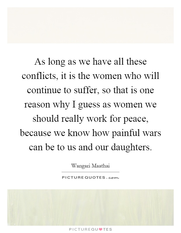 As long as we have all these conflicts, it is the women who will continue to suffer, so that is one reason why I guess as women we should really work for peace, because we know how painful wars can be to us and our daughters Picture Quote #1