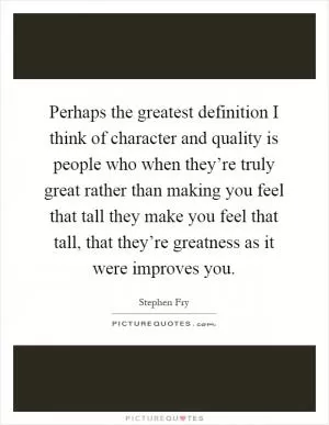 Perhaps the greatest definition I think of character and quality is people who when they’re truly great rather than making you feel that tall they make you feel that tall, that they’re greatness as it were improves you Picture Quote #1