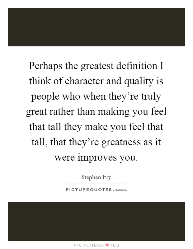 Perhaps the greatest definition I think of character and quality is people who when they're truly great rather than making you feel that tall they make you feel that tall, that they're greatness as it were improves you Picture Quote #1