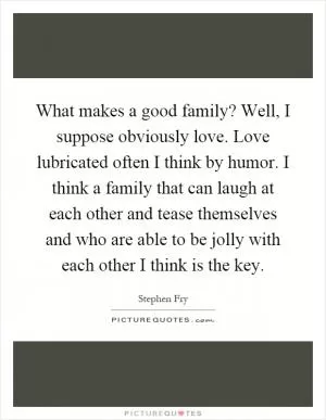What makes a good family? Well, I suppose obviously love. Love lubricated often I think by humor. I think a family that can laugh at each other and tease themselves and who are able to be jolly with each other I think is the key Picture Quote #1
