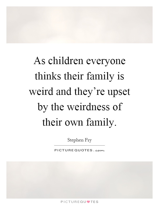 As children everyone thinks their family is weird and they're upset by the weirdness of their own family Picture Quote #1