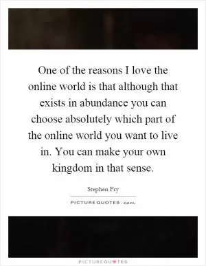 One of the reasons I love the online world is that although that exists in abundance you can choose absolutely which part of the online world you want to live in. You can make your own kingdom in that sense Picture Quote #1